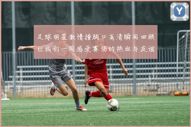 足球明星激情撞胸口高清瞬间回顾让我们一同感受赛场的热血与友谊