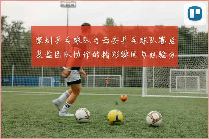 深圳乒乓球队与西安乒乓球队赛后复盘团队协作的精彩瞬间与经验分享