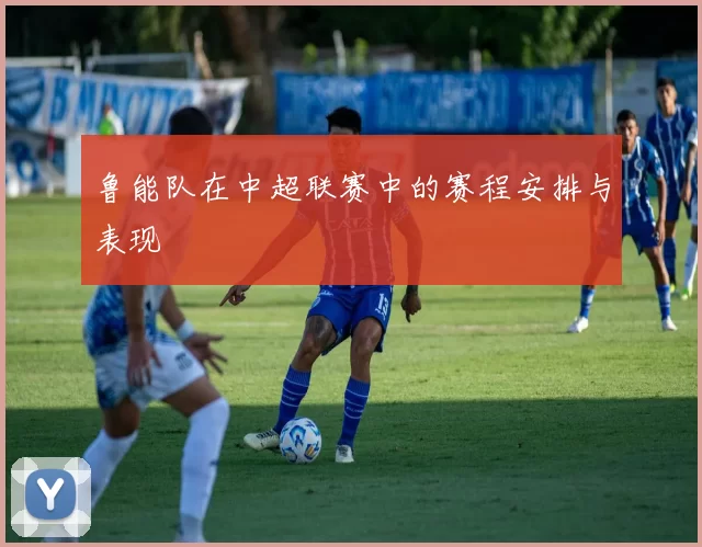鲁能队在中超联赛中的赛程安排与表现
