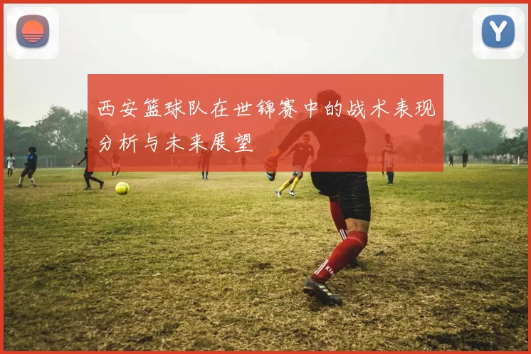 西安篮球队在世锦赛中的战术表现分析与未来展望