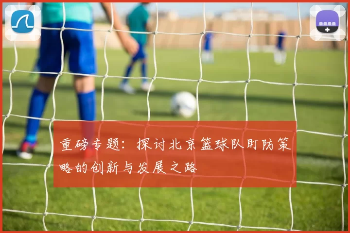 重磅专题：探讨北京篮球队盯防策略的创新与发展之路