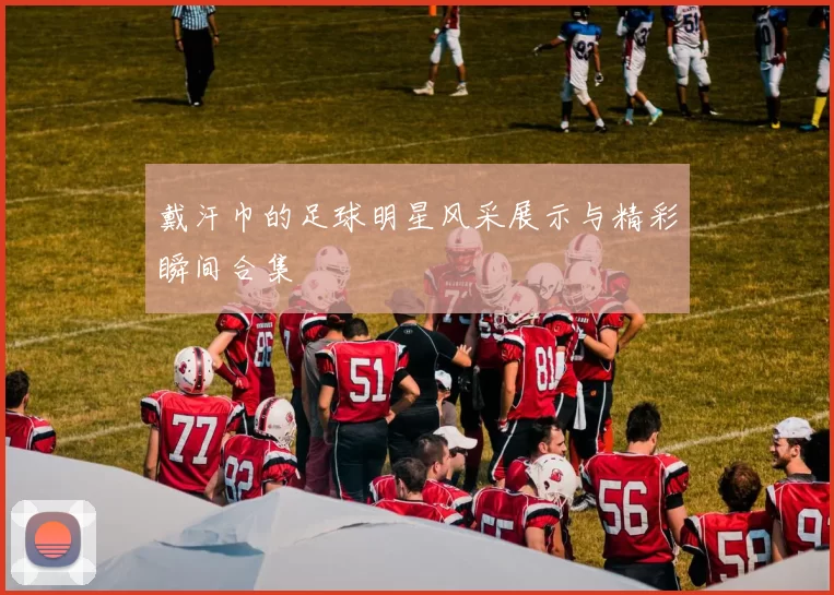 戴汗巾的足球明星风采展示与精彩瞬间合集