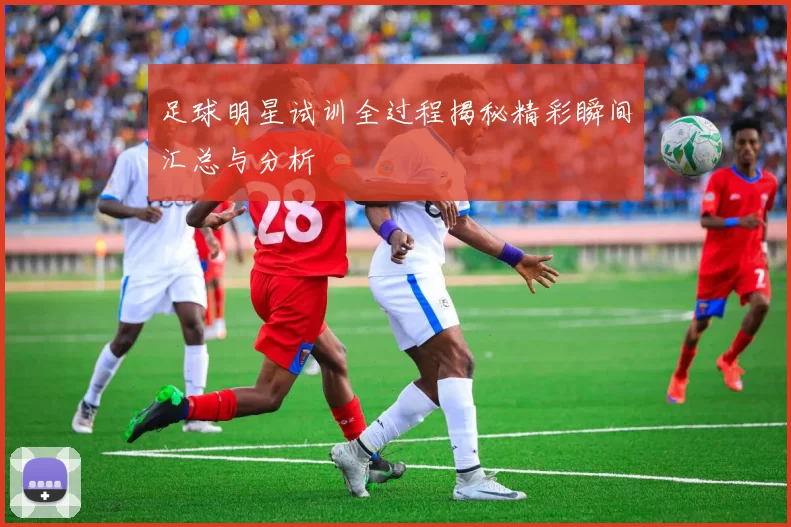 足球明星试训全过程揭秘精彩瞬间汇总与分析