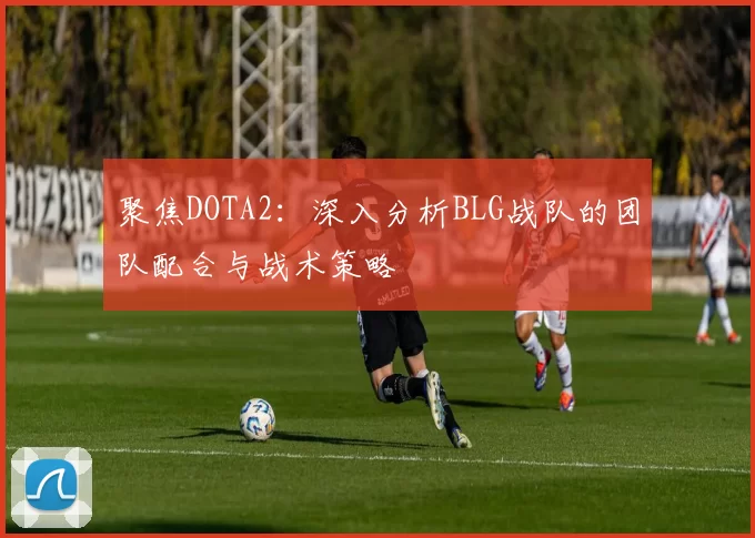 聚焦DOTA2：深入分析BLG战队的团队配合与战术策略