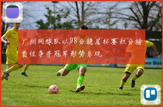 广州网球队以98分稳居杯赛积分榜首位争夺冠军形势乐观