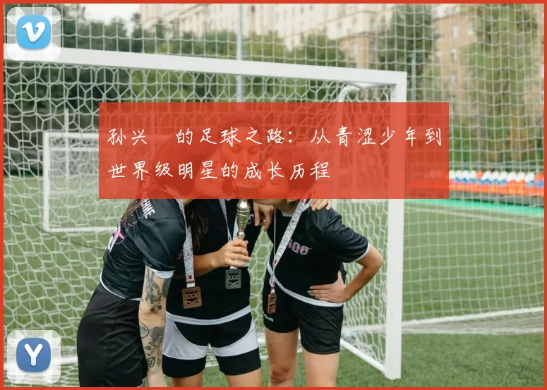 孙兴慜的足球之路：从青涩少年到世界级明星的成长历程