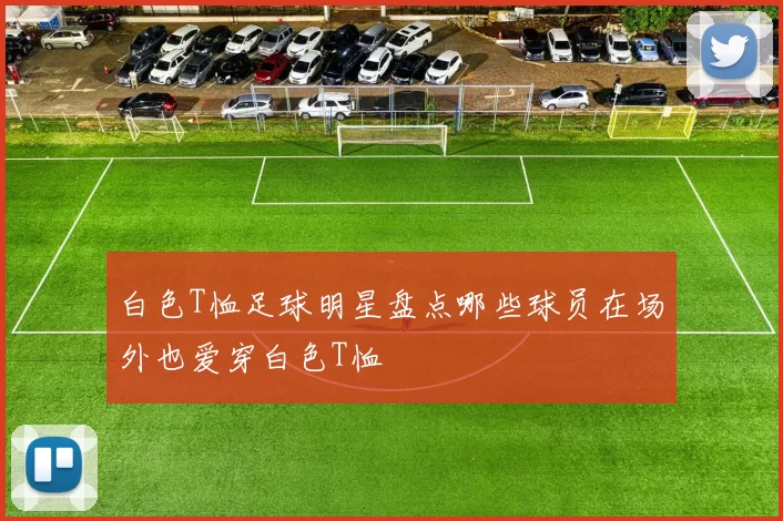 白色T恤足球明星盘点哪些球员在场外也爱穿白色T恤