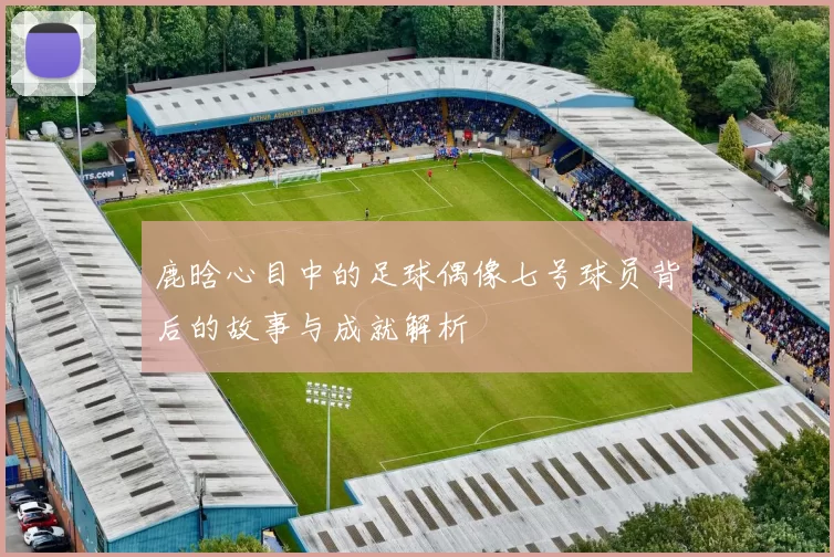 鹿晗心目中的足球偶像七号球员背后的故事与成就解析
