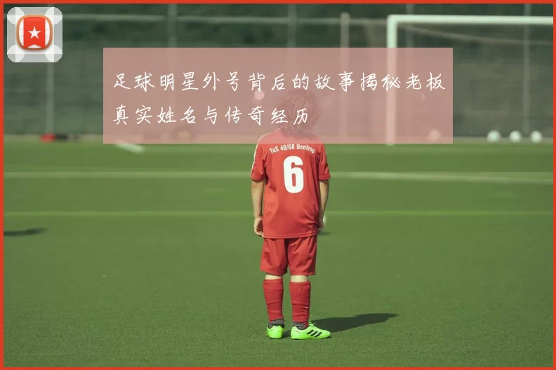 足球明星外号背后的故事揭秘老板真实姓名与传奇经历
