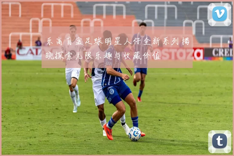 乐高盲盒足球明星人仔全新系列揭晓探索无限乐趣与收藏价值