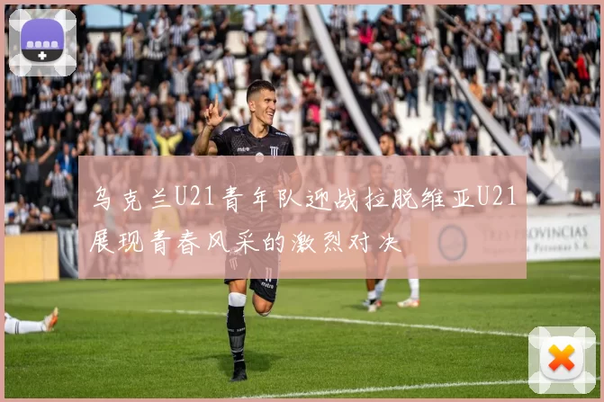 乌克兰U21青年队迎战拉脱维亚U21展现青春风采的激烈对决