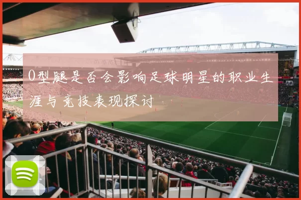 O型腿是否会影响足球明星的职业生涯与竞技表现探讨