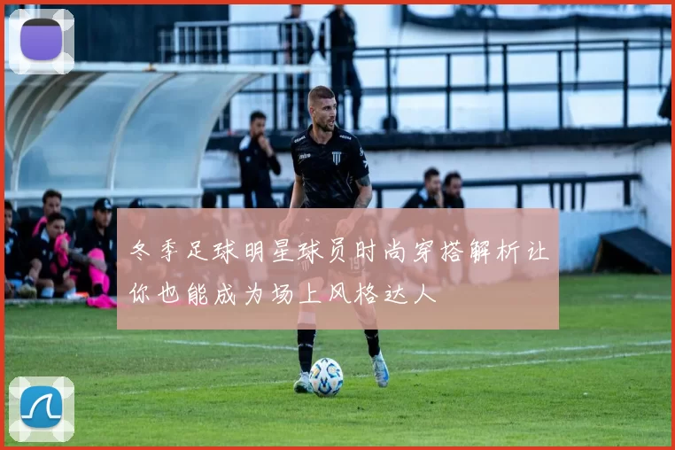冬季足球明星球员时尚穿搭解析让你也能成为场上风格达人
