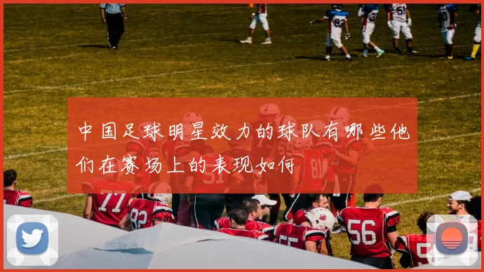 中国足球明星效力的球队有哪些他们在赛场上的表现如何