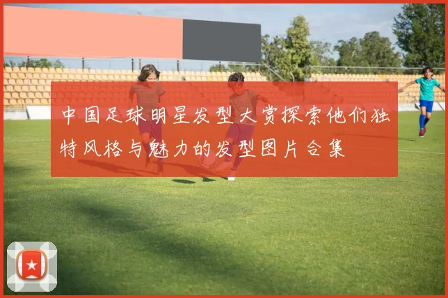 中国足球明星发型大赏探索他们独特风格与魅力的发型图片合集