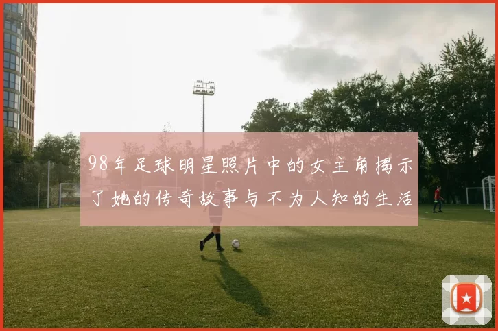 98年足球明星照片中的女主角揭示了她的传奇故事与不为人知的生活细节