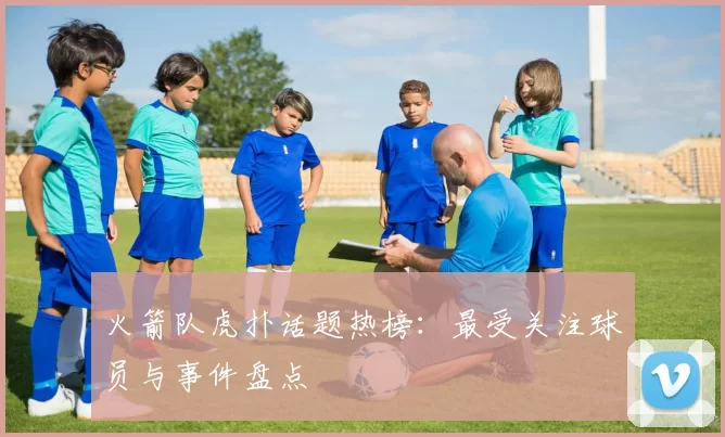 火箭队虎扑话题热榜：最受关注球员与事件盘点