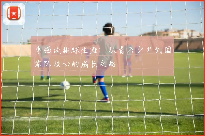李强谈排球生涯：从青涩少年到国家队核心的成长之路