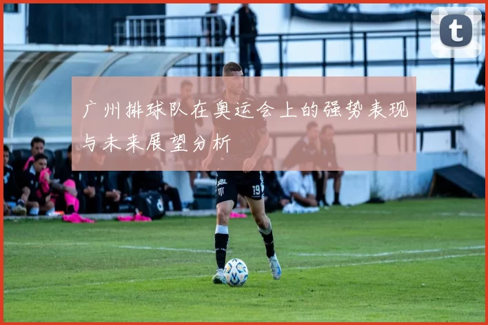 广州排球队在奥运会上的强势表现与未来展望分析