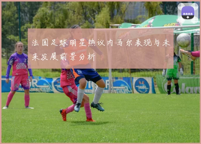 法国足球明星热议内马尔表现与未来发展前景分析