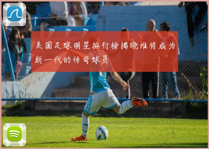 美国足球明星排行榜揭晓谁将成为新一代的传奇球员