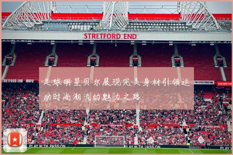 足球明星贝尔展现完美身材引领运动时尚潮流的魅力之路