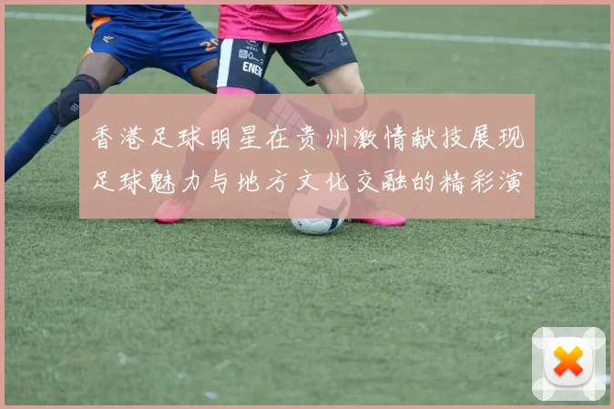 香港足球明星在贵州激情献技展现足球魅力与地方文化交融的精彩演出