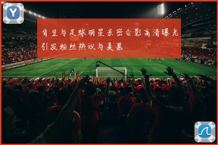 肯豆与足球明星亲密合影高清曝光引发粉丝热议与羡慕