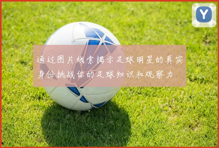 通过图片线索揭示足球明星的真实身份挑战你的足球知识和观察力
