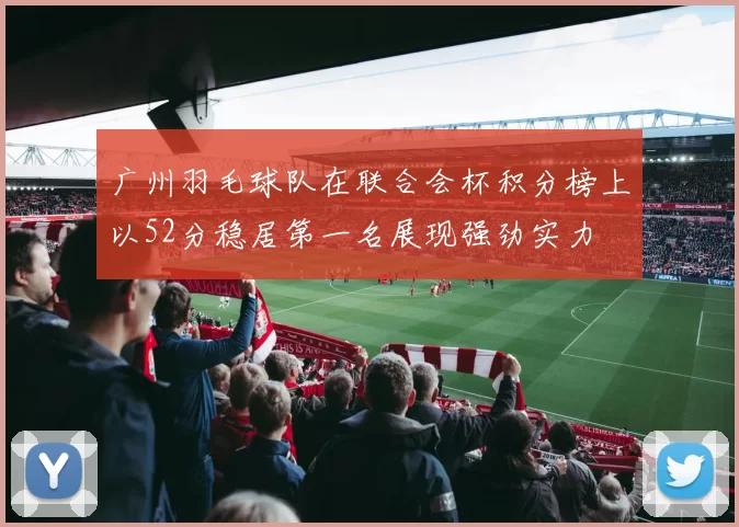 广州羽毛球队在联合会杯积分榜上以52分稳居第一名展现强劲实力