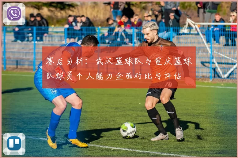 赛后分析：武汉篮球队与重庆篮球队球员个人能力全面对比与评估