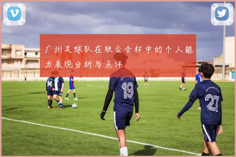 广州足球队在联合会杯中的个人能力表现分析与点评