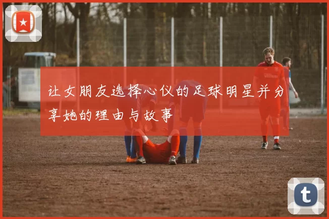 让女朋友选择心仪的足球明星并分享她的理由与故事
