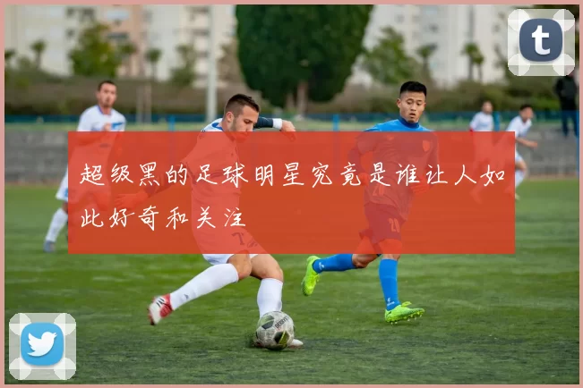 超级黑的足球明星究竟是谁让人如此好奇和关注
