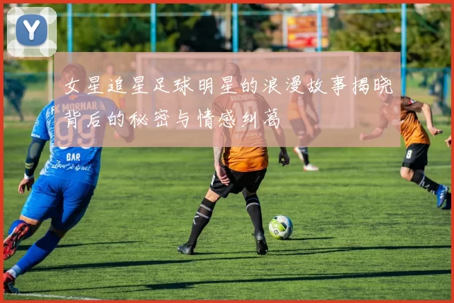 女星追星足球明星的浪漫故事揭晓背后的秘密与情感纠葛