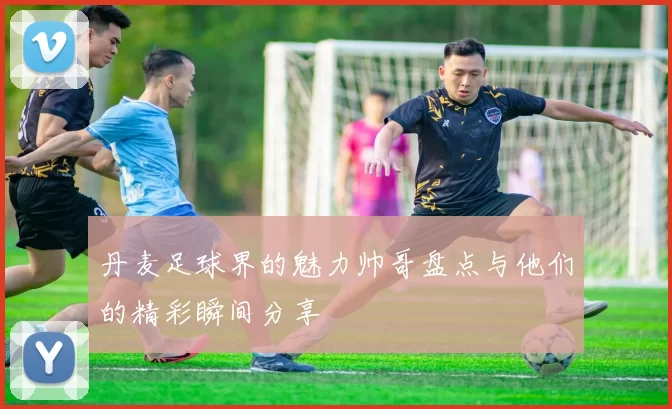 丹麦足球界的魅力帅哥盘点与他们的精彩瞬间分享