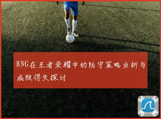 RNG在王者荣耀中的防守策略分析与成败得失探讨