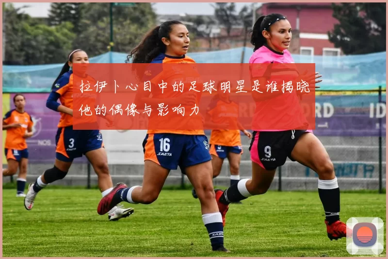 拉伊卜心目中的足球明星是谁揭晓他的偶像与影响力