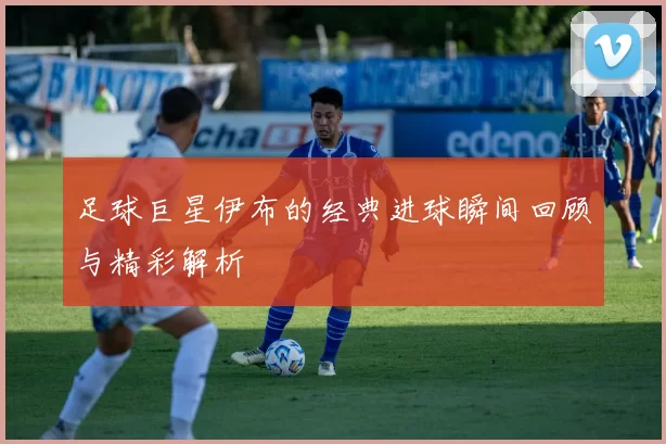 足球巨星伊布的经典进球瞬间回顾与精彩解析