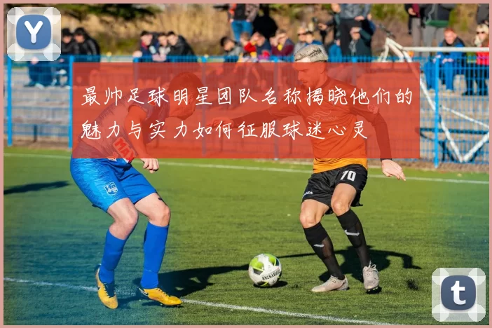 最帅足球明星团队名称揭晓他们的魅力与实力如何征服球迷心灵