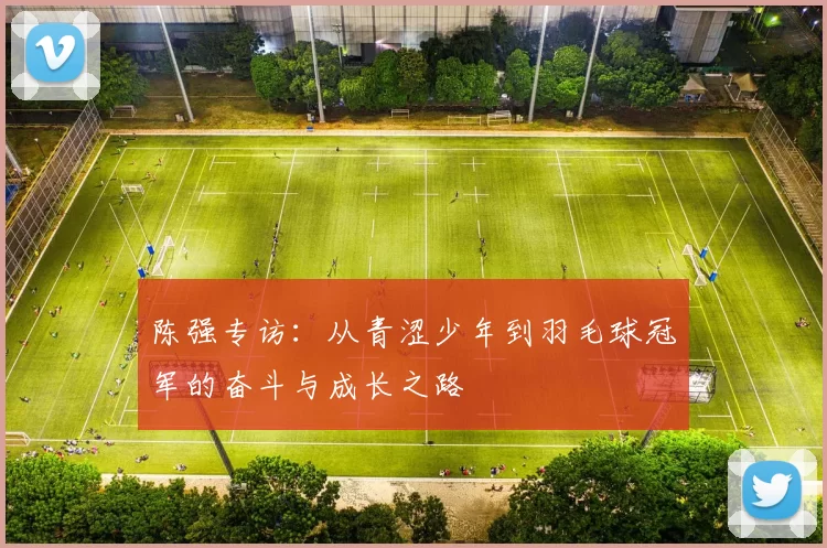 陈强专访：从青涩少年到羽毛球冠军的奋斗与成长之路
