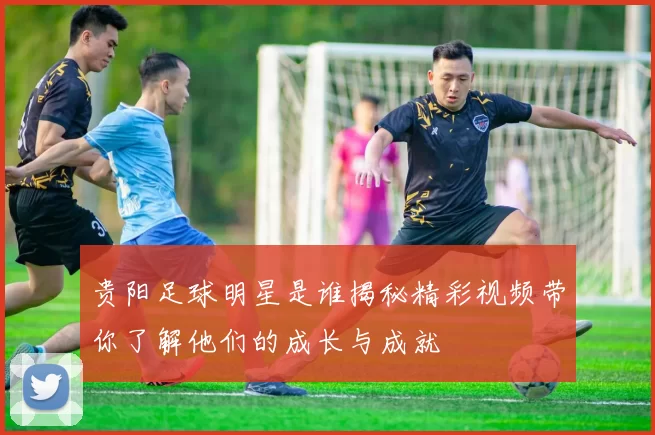 贵阳足球明星是谁揭秘精彩视频带你了解他们的成长与成就