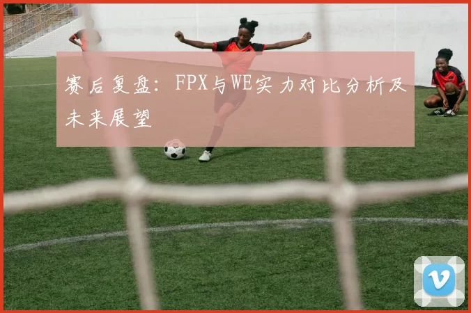 赛后复盘：FPX与WE实力对比分析及未来展望