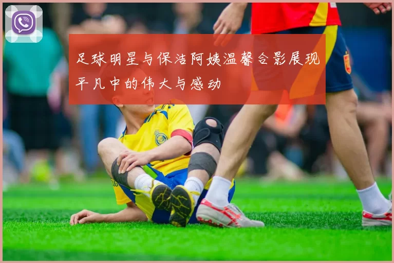 足球明星与保洁阿姨温馨合影展现平凡中的伟大与感动
