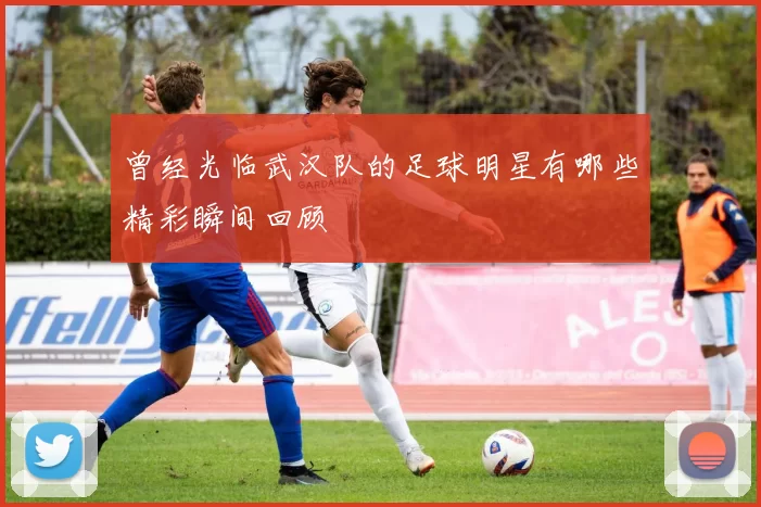 曾经光临武汉队的足球明星有哪些精彩瞬间回顾