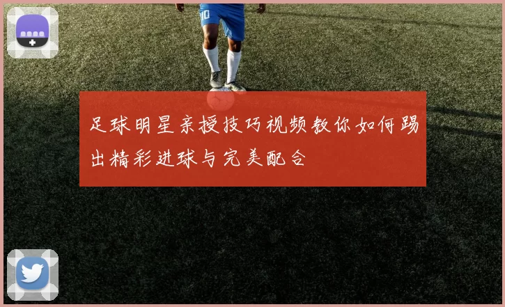 足球明星亲授技巧视频教你如何踢出精彩进球与完美配合