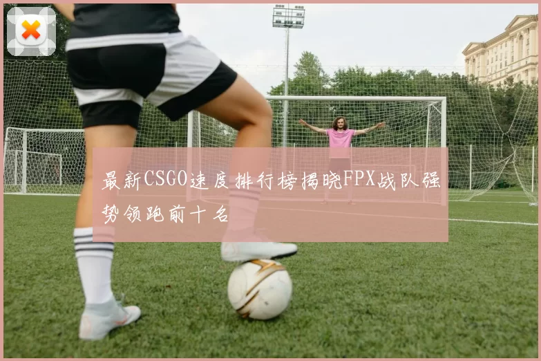 最新CSGO速度排行榜揭晓FPX战队强势领跑前十名