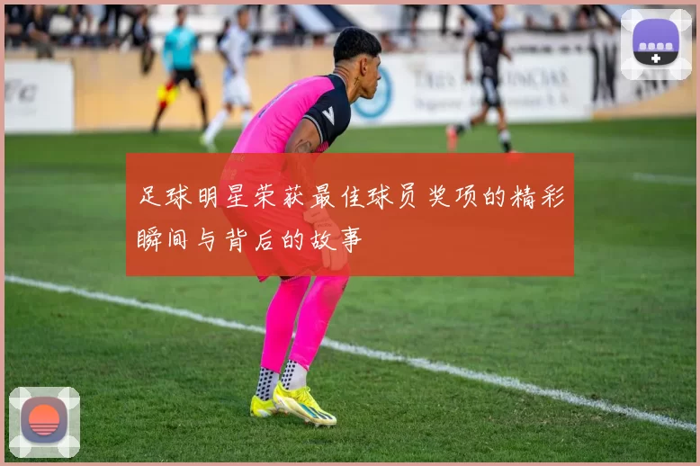 足球明星荣获最佳球员奖项的精彩瞬间与背后的故事