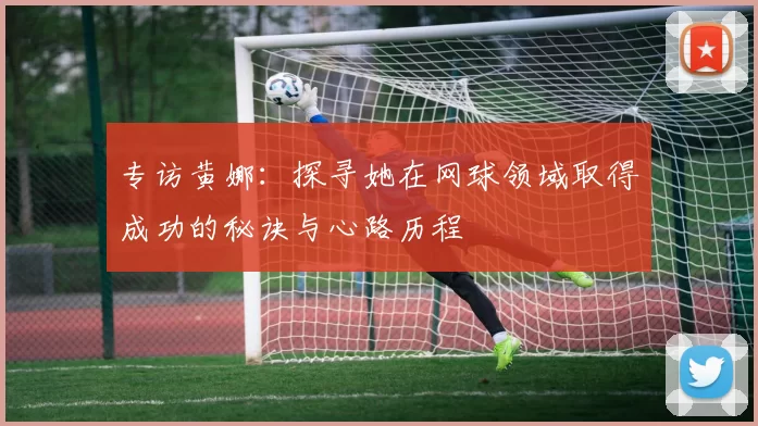 专访黄娜：探寻她在网球领域取得成功的秘诀与心路历程