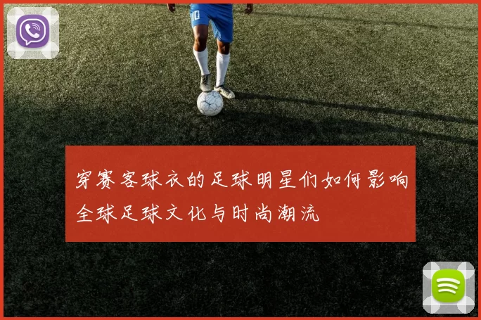穿赛客球衣的足球明星们如何影响全球足球文化与时尚潮流